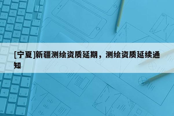 [寧夏]新疆測(cè)繪資質(zhì)延期，測(cè)繪資質(zhì)延續(xù)通知