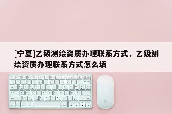 [寧夏]乙級(jí)測(cè)繪資質(zhì)辦理聯(lián)系方式，乙級(jí)測(cè)繪資質(zhì)辦理聯(lián)系方式怎么填