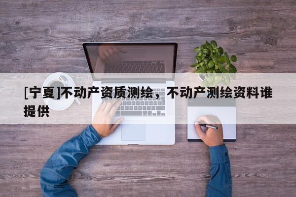 [寧夏]不動產(chǎn)資質(zhì)測繪，不動產(chǎn)測繪資料誰提供