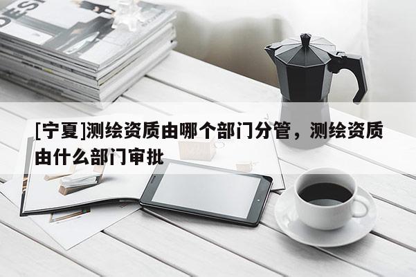 [寧夏]測(cè)繪資質(zhì)由哪個(gè)部門分管，測(cè)繪資質(zhì)由什么部門審批