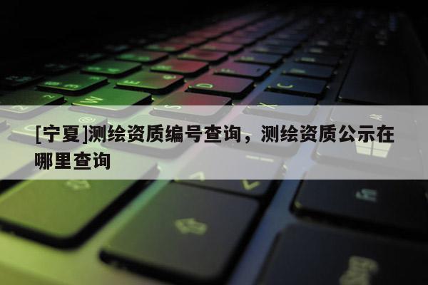 [寧夏]測繪資質(zhì)編號查詢，測繪資質(zhì)公示在哪里查詢