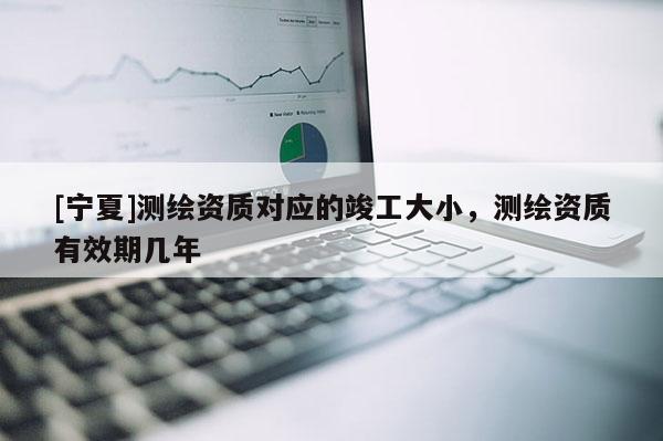 [寧夏]測(cè)繪資質(zhì)對(duì)應(yīng)的竣工大小，測(cè)繪資質(zhì)有效期幾年
