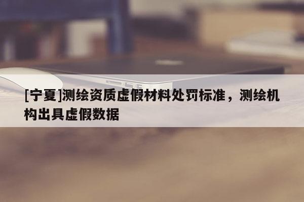 [寧夏]測繪資質(zhì)虛假材料處罰標準，測繪機構(gòu)出具虛假數(shù)據(jù)