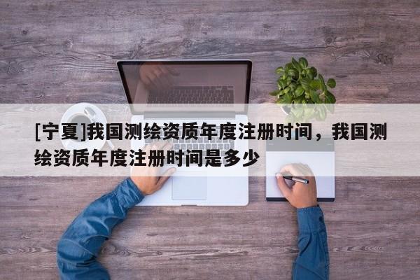 [寧夏]我國(guó)測(cè)繪資質(zhì)年度注冊(cè)時(shí)間，我國(guó)測(cè)繪資質(zhì)年度注冊(cè)時(shí)間是多少