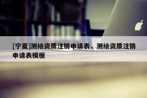 [寧夏]測(cè)繪資質(zhì)注銷申請(qǐng)表，測(cè)繪資質(zhì)注銷申請(qǐng)表模板