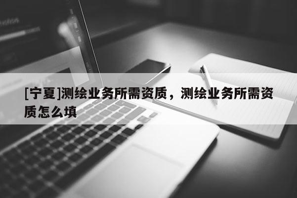 [寧夏]測繪業(yè)務(wù)所需資質(zhì)，測繪業(yè)務(wù)所需資質(zhì)怎么填