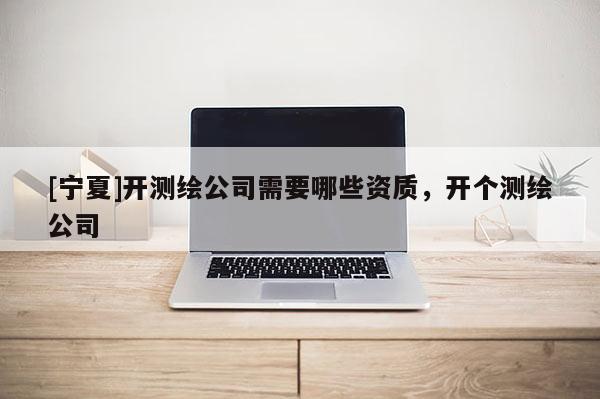 [寧夏]開測繪公司需要哪些資質(zhì)，開個測繪公司