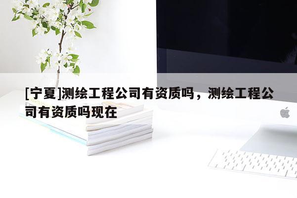 [寧夏]測(cè)繪工程公司有資質(zhì)嗎，測(cè)繪工程公司有資質(zhì)嗎現(xiàn)在