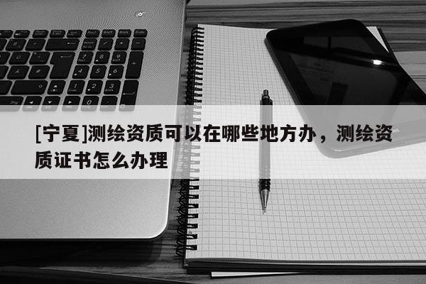 [寧夏]測繪資質(zhì)可以在哪些地方辦，測繪資質(zhì)證書怎么辦理