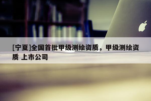 [寧夏]全國首批甲級測繪資質(zhì)，甲級測繪資質(zhì) 上市公司