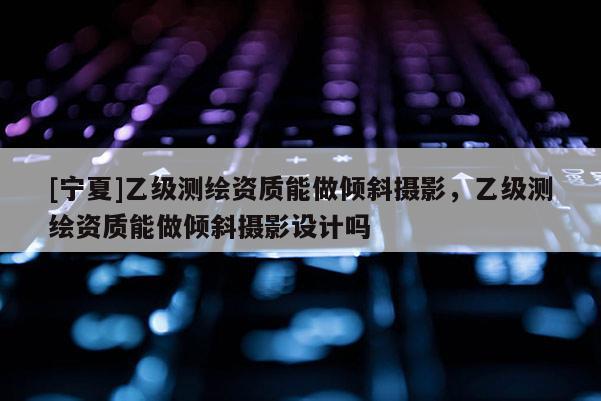 [寧夏]乙級測繪資質(zhì)能做傾斜攝影，乙級測繪資質(zhì)能做傾斜攝影設(shè)計嗎