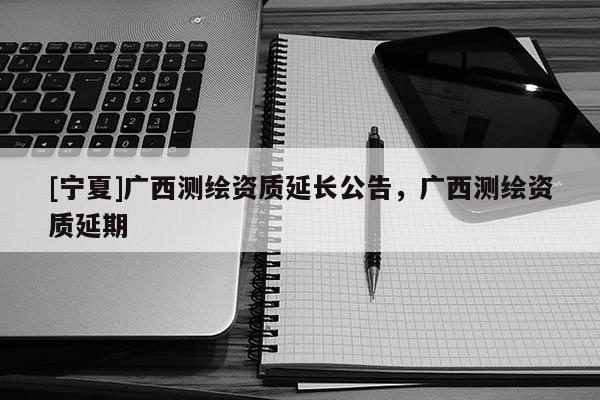 [寧夏]廣西測繪資質(zhì)延長公告，廣西測繪資質(zhì)延期