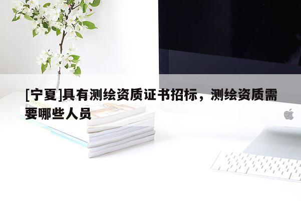 [寧夏]具有測繪資質(zhì)證書招標(biāo)，測繪資質(zhì)需要哪些人員