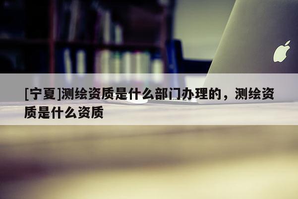 [寧夏]測繪資質(zhì)是什么部門辦理的，測繪資質(zhì)是什么資質(zhì)