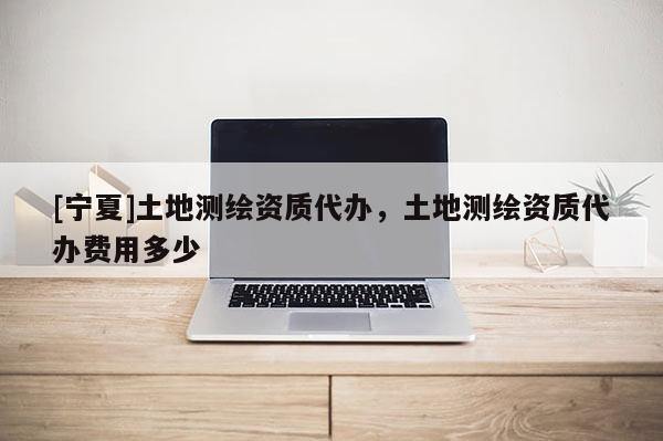 [寧夏]土地測繪資質(zhì)代辦，土地測繪資質(zhì)代辦費用多少