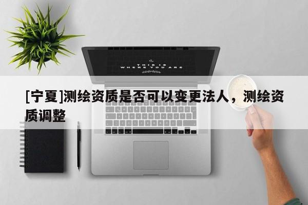 [寧夏]測繪資質(zhì)是否可以變更法人，測繪資質(zhì)調(diào)整