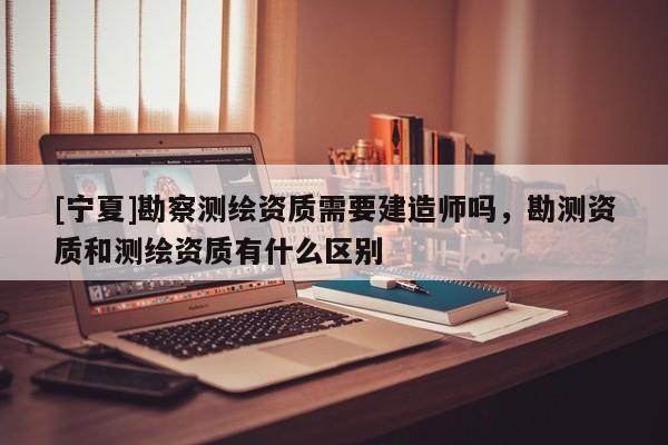 [寧夏]勘察測繪資質(zhì)需要建造師嗎，勘測資質(zhì)和測繪資質(zhì)有什么區(qū)別