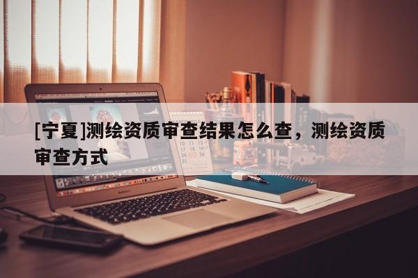 [寧夏]測繪資質(zhì)審查結(jié)果怎么查，測繪資質(zhì)審查方式