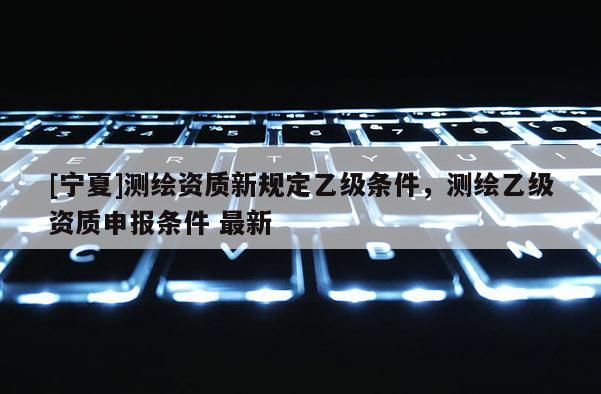[寧夏]測繪資質(zhì)新規(guī)定乙級條件，測繪乙級資質(zhì)申報條件 最新