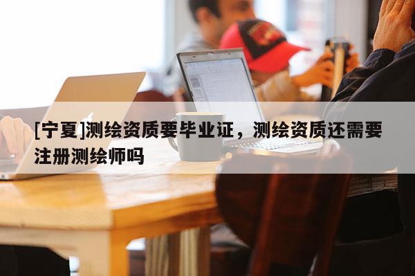 [寧夏]測(cè)繪資質(zhì)要畢業(yè)證，測(cè)繪資質(zhì)還需要注冊(cè)測(cè)繪師嗎