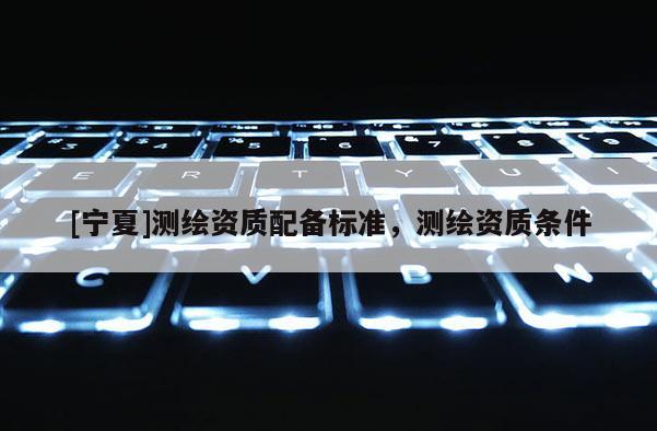 [寧夏]測(cè)繪資質(zhì)配備標(biāo)準(zhǔn)，測(cè)繪資質(zhì)條件