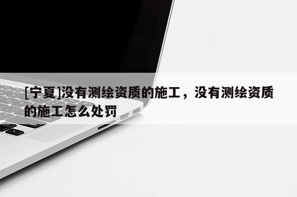 [寧夏]沒(méi)有測(cè)繪資質(zhì)的施工，沒(méi)有測(cè)繪資質(zhì)的施工怎么處罰