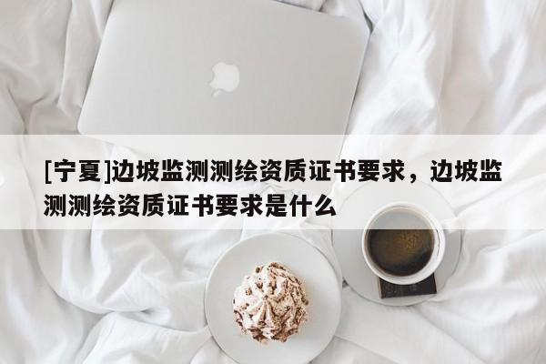 [寧夏]邊坡監(jiān)測測繪資質(zhì)證書要求，邊坡監(jiān)測測繪資質(zhì)證書要求是什么