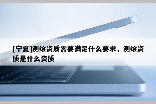[寧夏]測(cè)繪資質(zhì)需要滿足什么要求，測(cè)繪資質(zhì)是什么資質(zhì)