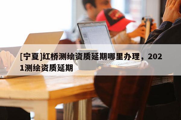 [寧夏]紅橋測(cè)繪資質(zhì)延期哪里辦理，2021測(cè)繪資質(zhì)延期