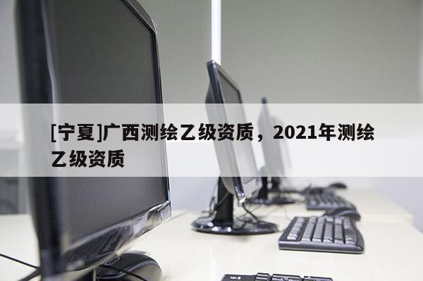 [寧夏]廣西測繪乙級資質(zhì)，2021年測繪乙級資質(zhì)