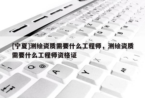 [寧夏]測繪資質(zhì)需要什么工程師，測繪資質(zhì)需要什么工程師資格證