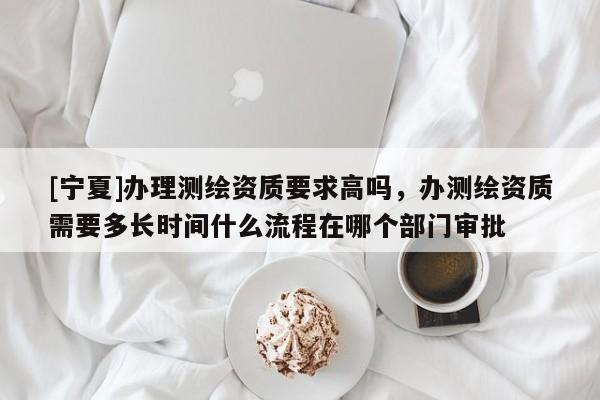 [寧夏]辦理測(cè)繪資質(zhì)要求高嗎，辦測(cè)繪資質(zhì)需要多長(zhǎng)時(shí)間什么流程在哪個(gè)部門(mén)審批