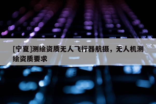 [寧夏]測繪資質(zhì)無人飛行器航攝，無人機測繪資質(zhì)要求