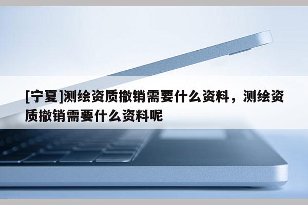 [寧夏]測繪資質(zhì)撤銷需要什么資料，測繪資質(zhì)撤銷需要什么資料呢