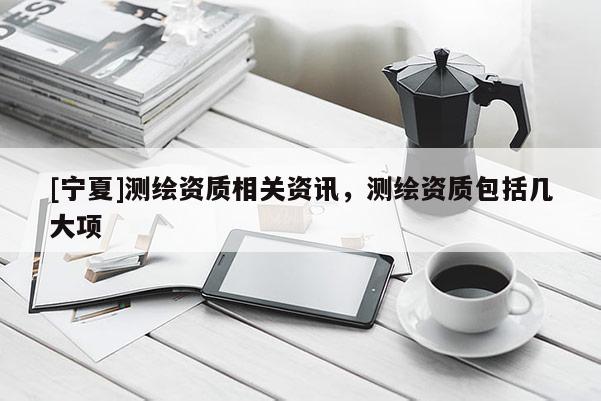 [寧夏]測(cè)繪資質(zhì)相關(guān)資訊，測(cè)繪資質(zhì)包括幾大項(xiàng)