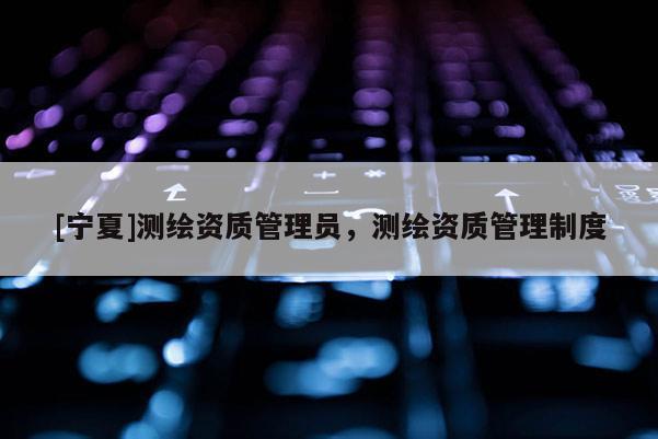 [寧夏]測繪資質(zhì)管理員，測繪資質(zhì)管理制度