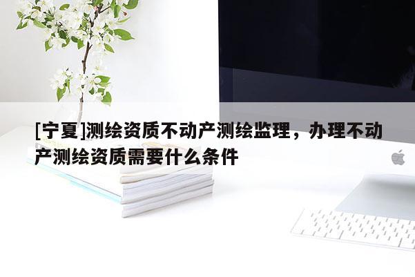 [寧夏]測繪資質(zhì)不動產(chǎn)測繪監(jiān)理，辦理不動產(chǎn)測繪資質(zhì)需要什么條件
