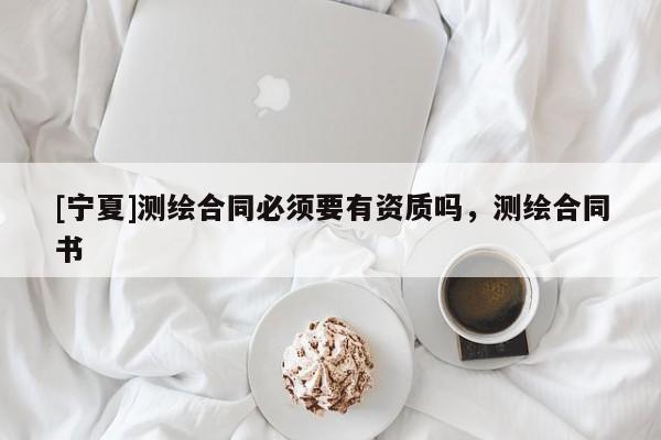 [寧夏]測(cè)繪合同必須要有資質(zhì)嗎，測(cè)繪合同書