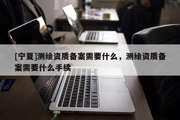 [寧夏]測繪資質(zhì)備案需要什么，測繪資質(zhì)備案需要什么手續(xù)