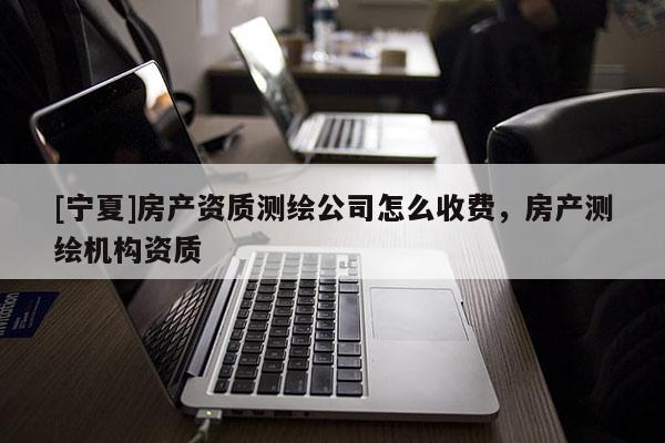 [寧夏]房產資質測繪公司怎么收費，房產測繪機構資質