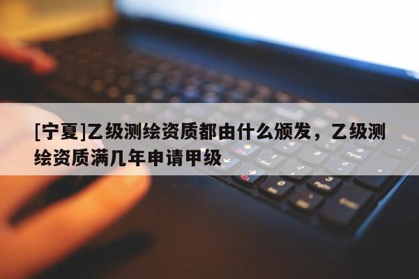 [寧夏]乙級測繪資質(zhì)都由什么頒發(fā)，乙級測繪資質(zhì)滿幾年申請甲級