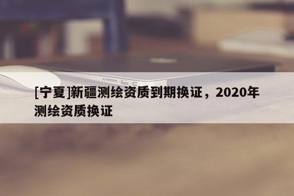 [寧夏]新疆測繪資質(zhì)到期換證，2020年測繪資質(zhì)換證