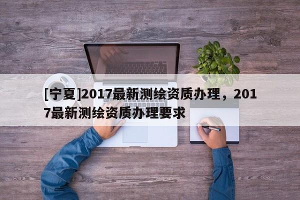 [寧夏]2017最新測繪資質(zhì)辦理，2017最新測繪資質(zhì)辦理要求