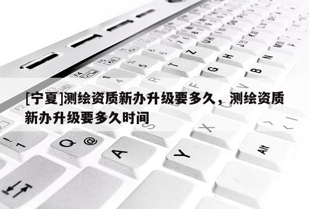 [寧夏]測繪資質(zhì)新辦升級要多久，測繪資質(zhì)新辦升級要多久時間
