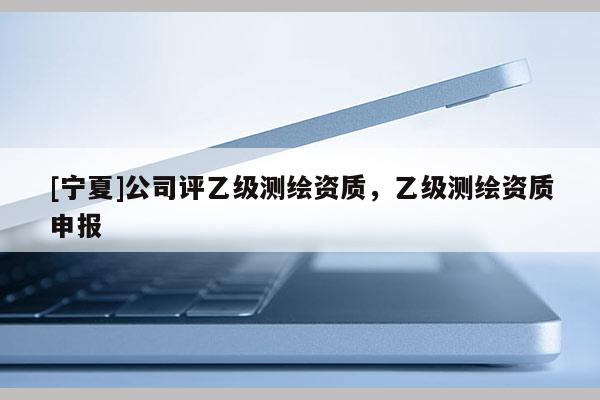 [寧夏]公司評(píng)乙級(jí)測(cè)繪資質(zhì)，乙級(jí)測(cè)繪資質(zhì)申報(bào)