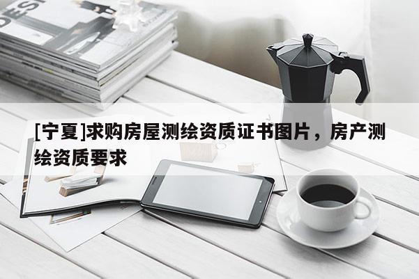 [寧夏]求購房屋測繪資質(zhì)證書圖片，房產(chǎn)測繪資質(zhì)要求