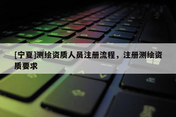 [寧夏]測繪資質(zhì)人員注冊流程，注冊測繪資質(zhì)要求