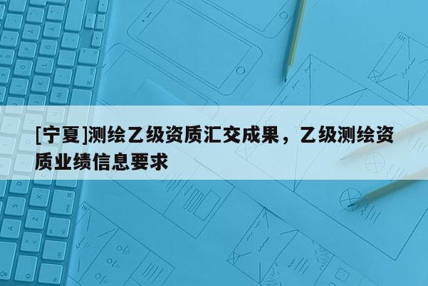[寧夏]測繪乙級資質(zhì)匯交成果，乙級測繪資質(zhì)業(yè)績信息要求