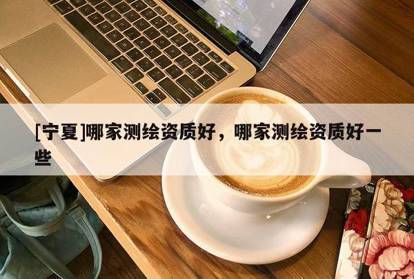 [寧夏]哪家測(cè)繪資質(zhì)好，哪家測(cè)繪資質(zhì)好一些