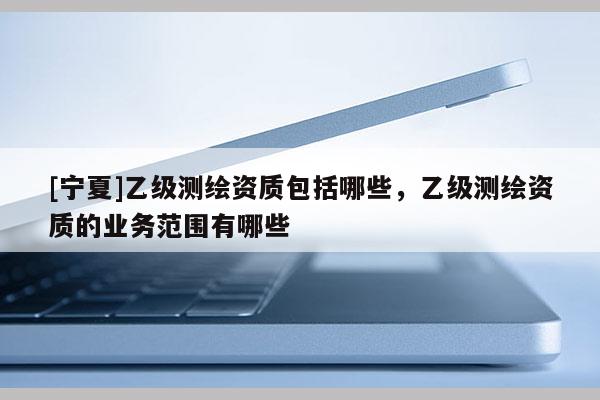 [寧夏]乙級測繪資質(zhì)包括哪些，乙級測繪資質(zhì)的業(yè)務(wù)范圍有哪些